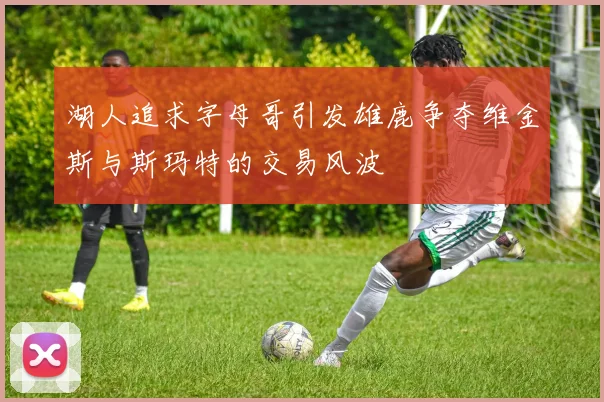 湖人追求字母哥引发雄鹿争夺维金斯与斯玛特的交易风波