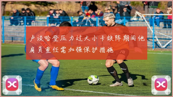卢谈哈登压力过大小卡缺阵期间他肩负重任需加强保护措施