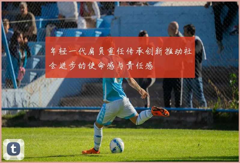 年轻一代肩负重任传承创新推动社会进步的使命感与责任感