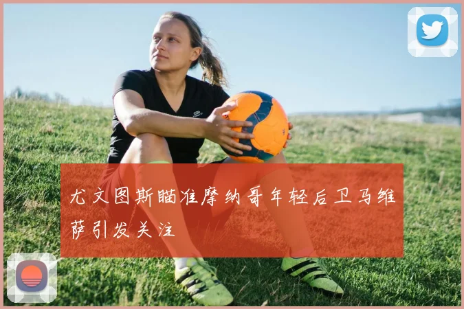 尤文图斯瞄准摩纳哥年轻后卫马维萨引发关注