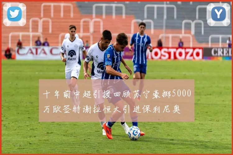 十年前中超引援回顾苏宁豪掷5000万欧签特谢拉恒大引进保利尼奥