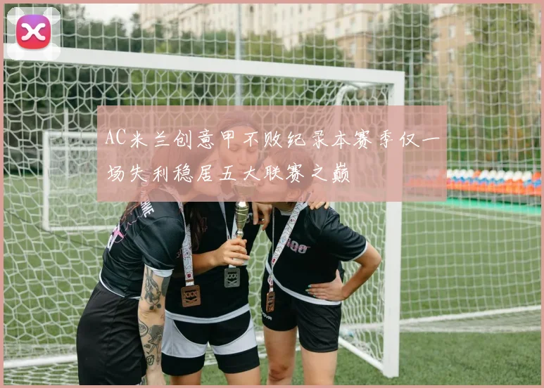 AC米兰创意甲不败纪录本赛季仅一场失利稳居五大联赛之巅