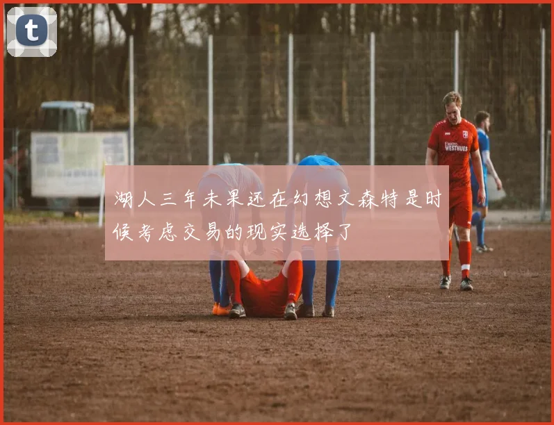 湖人三年未果还在幻想文森特是时候考虑交易的现实选择了