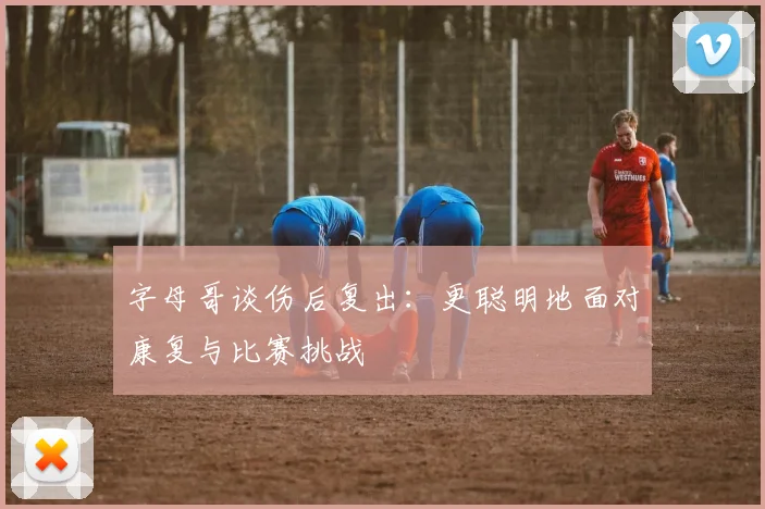 字母哥谈伤后复出：更聪明地面对康复与比赛挑战