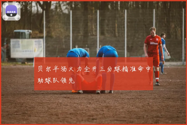 贝尔半场火力全开三分球精准命中助球队领先