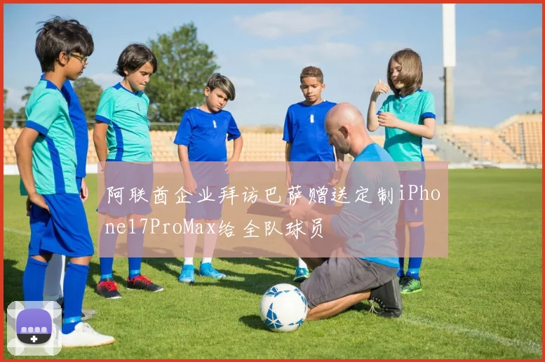 阿联酋企业拜访巴萨赠送定制iPhone17ProMax给全队球员