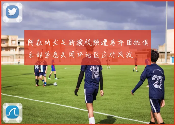 阿森纳女足新援视频遭恶评困扰俱乐部紧急关闭评论区应对风波