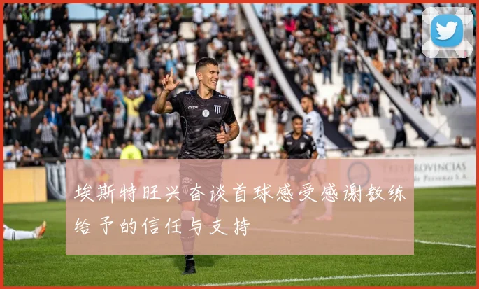 埃斯特旺兴奋谈首球感受感谢教练给予的信任与支持