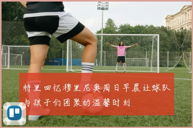特里回忆穆里尼奥周日早晨让球队与孩子们团聚的温馨时刻
