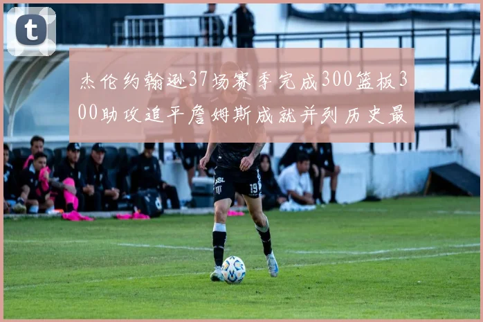 杰伦约翰逊37场赛季完成300篮板300助攻追平詹姆斯成就并列历史最快前锋