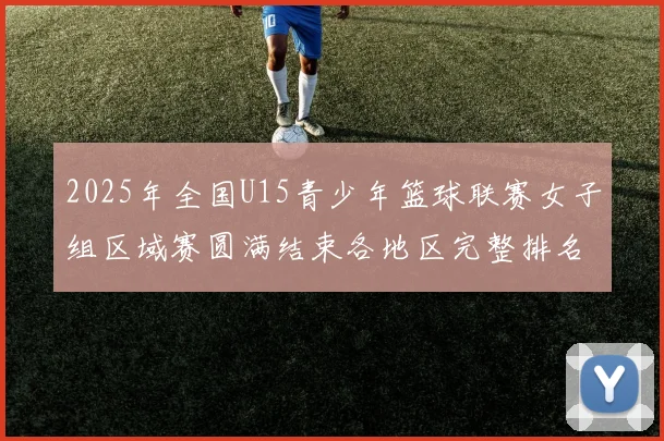 2025年全国U15青少年篮球联赛女子组区域赛圆满结束各地区完整排名揭晓