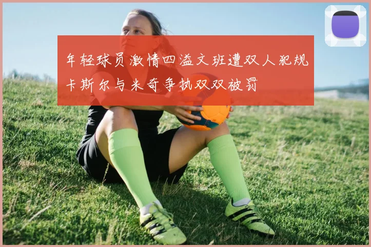 年轻球员激情四溢文班遭双人犯规卡斯尔与米奇争执双双被罚
