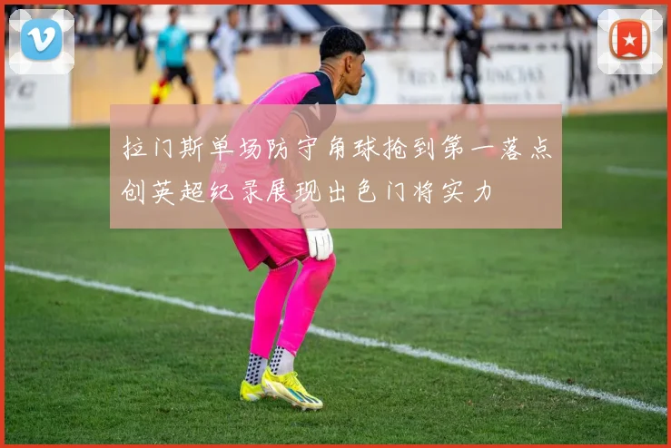 拉门斯单场防守角球抢到第一落点创英超纪录展现出色门将实力