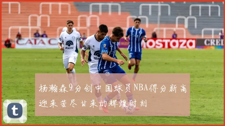 杨瀚森9分创中国球员NBA得分新高迎来苦尽甘来的辉煌时刻