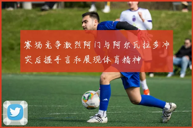 赛场竞争激烈阿门与阿尔瓦拉多冲突后握手言和展现体育精神