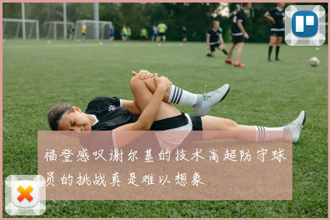 福登感叹谢尔基的技术高超防守球员的挑战真是难以想象