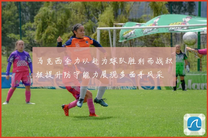 马克西全力以赴为球队胜利而战积极提升防守能力展现多面手风采