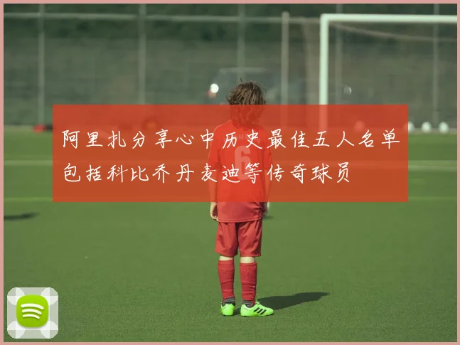 阿里扎分享心中历史最佳五人名单包括科比乔丹麦迪等传奇球员