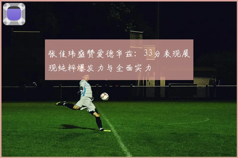张佳玮盛赞爱德华兹：33分表现展现纯粹爆发力与全面实力