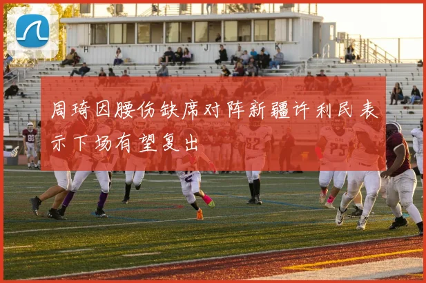 周琦因腰伤缺席对阵新疆许利民表示下场有望复出