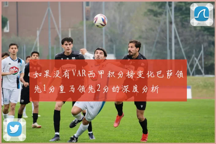 如果没有VAR西甲积分榜变化巴萨领先1分皇马领先2分的深度分析