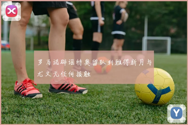 罗马诺辟谣特奥留队利雅得新月与尤文无任何接触