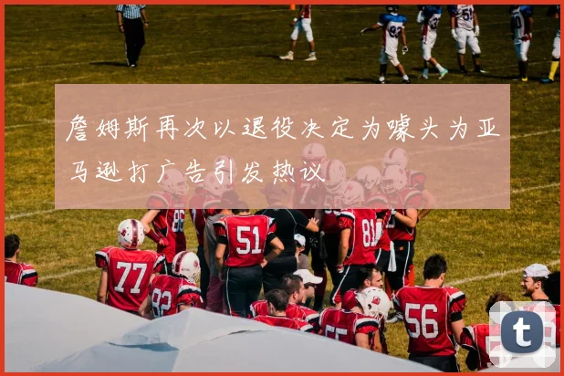 詹姆斯再次以退役决定为噱头为亚马逊打广告引发热议