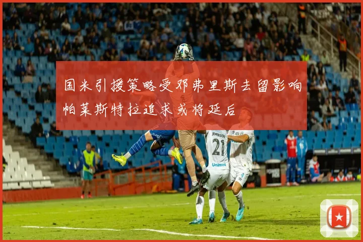 国米引援策略受邓弗里斯去留影响帕莱斯特拉追求或将延后