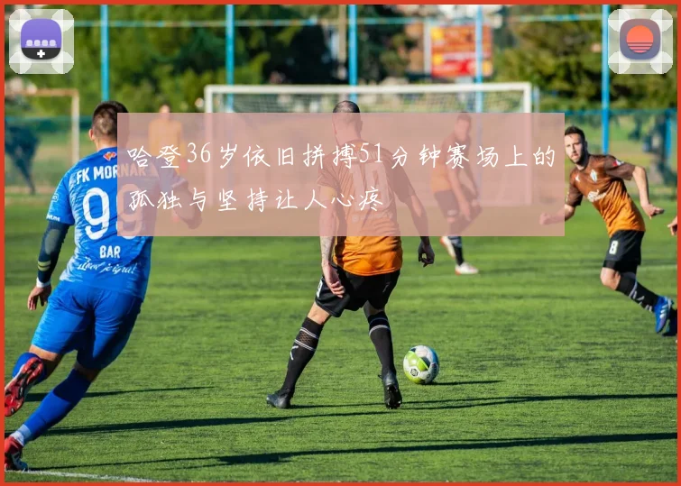 哈登36岁依旧拼搏51分钟赛场上的孤独与坚持让人心疼
