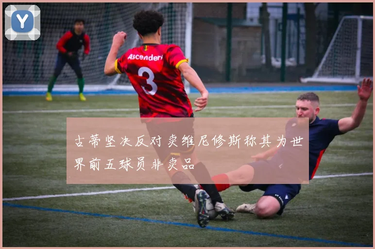 古蒂坚决反对卖维尼修斯称其为世界前五球员非卖品