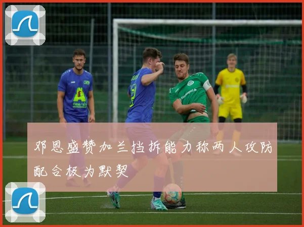 邓恩盛赞加兰挡拆能力称两人攻防配合极为默契