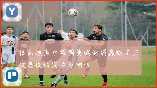 格瓦迪奥尔强调曼城低调赢球不应被忽视的实力与韧性