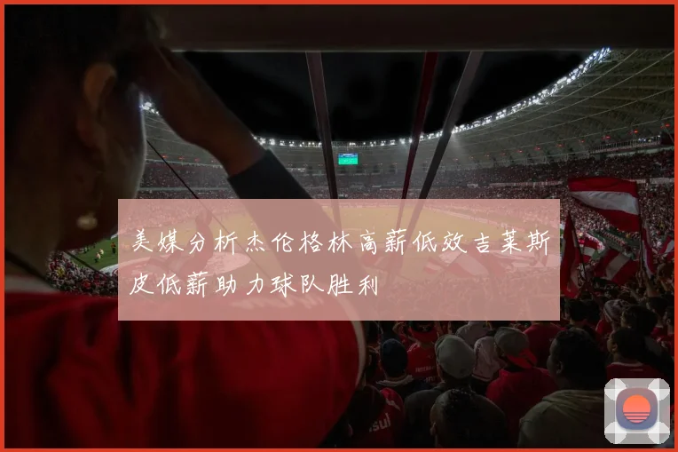 美媒分析杰伦格林高薪低效吉莱斯皮低薪助力球队胜利