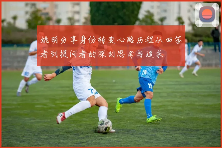 姚明分享身份转变心路历程从回答者到提问者的深刻思考与追求