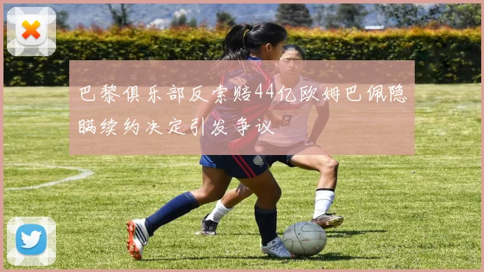 巴黎俱乐部反索赔44亿欧姆巴佩隐瞒续约决定引发争议