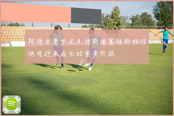 阿德尔曼坚定支持斯潘塞琼斯相信他将迎来成长的重要阶段