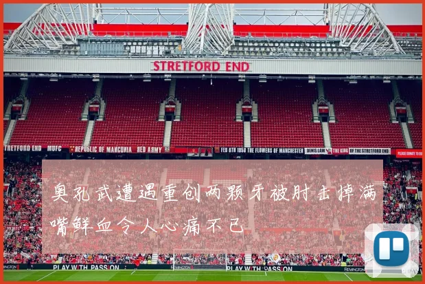 奥孔武遭遇重创两颗牙被肘击掉满嘴鲜血令人心痛不已